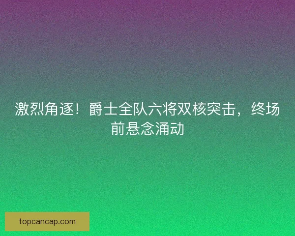 激烈角逐！爵士全队六将双核突击，终场前悬念涌动