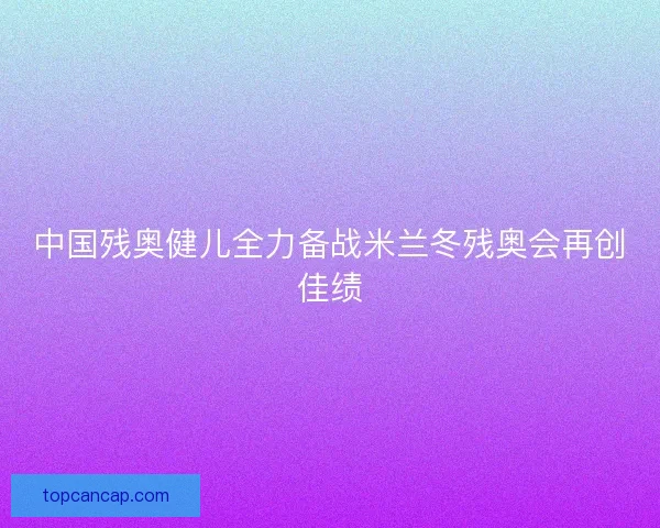 中国残奥健儿全力备战米兰冬残奥会再创佳绩